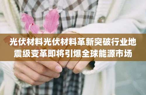 光伏材料光伏材料革新突破行业地震级变革即将引爆全球能源市场