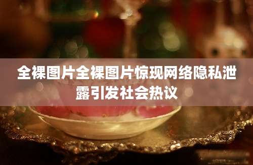全裸图片全裸图片惊现网络隐私泄露引发社会热议