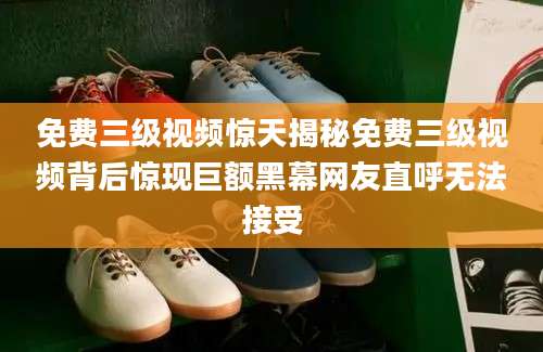免费三级视频惊天揭秘免费三级视频背后惊现巨额黑幕网友直呼无法接受