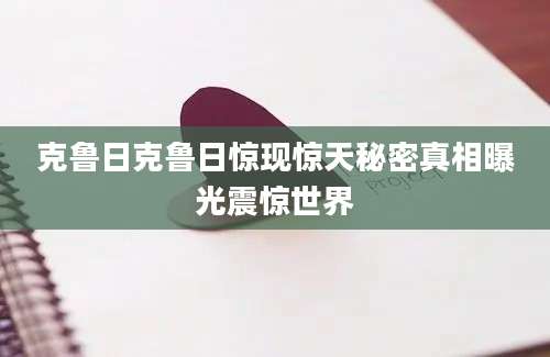 克鲁日克鲁日惊现惊天秘密真相曝光震惊世界