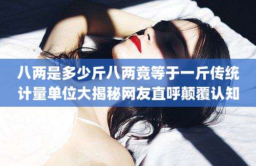 八两是多少斤八两竟等于一斤传统计量单位大揭秘网友直呼颠覆认知