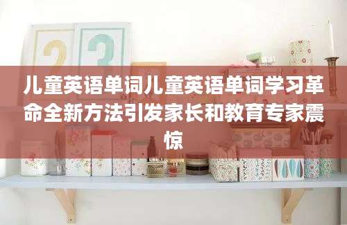 儿童英语单词儿童英语单词学习革命全新方法引发家长和教育专家震惊