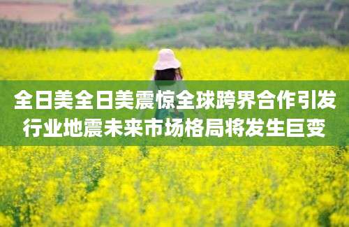 全日美全日美震惊全球跨界合作引发行业地震未来市场格局将发生巨变