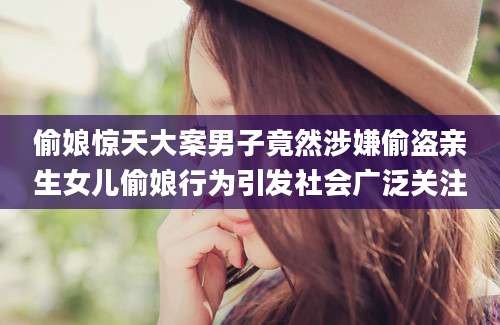 偷娘惊天大案男子竟然涉嫌偷盗亲生女儿偷娘行为引发社会广泛关注