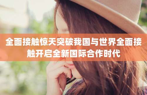 全面接触惊天突破我国与世界全面接触开启全新国际合作时代