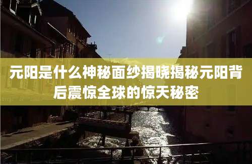 元阳是什么神秘面纱揭晓揭秘元阳背后震惊全球的惊天秘密