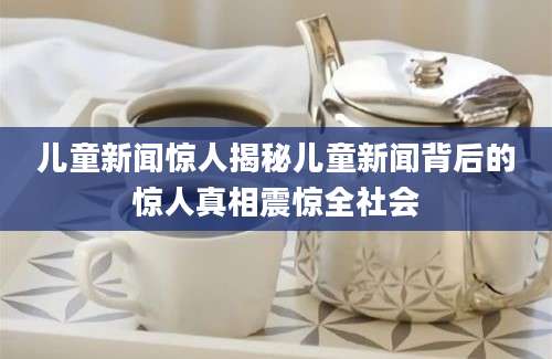 儿童新闻惊人揭秘儿童新闻背后的惊人真相震惊全社会