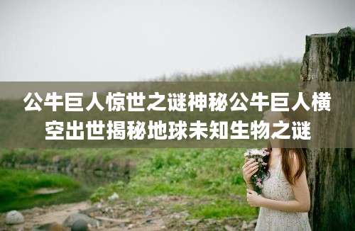 公牛巨人惊世之谜神秘公牛巨人横空出世揭秘地球未知生物之谜