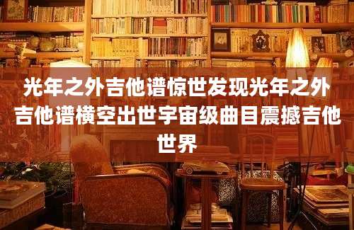 光年之外吉他谱惊世发现光年之外吉他谱横空出世宇宙级曲目震撼吉他世界