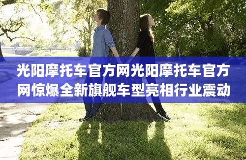 光阳摩托车官方网光阳摩托车官方网惊爆全新旗舰车型亮相行业震动