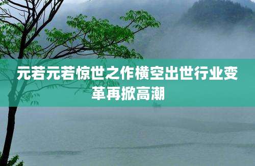 元若元若惊世之作横空出世行业变革再掀高潮