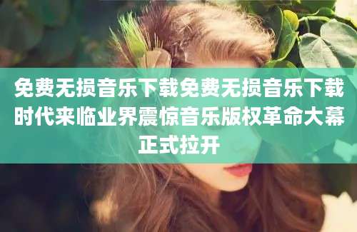 免费无损音乐下载免费无损音乐下载时代来临业界震惊音乐版权革命大幕正式拉开