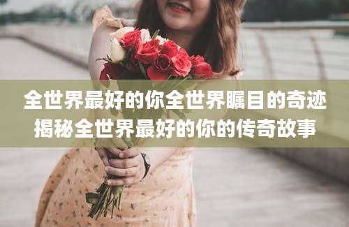全世界最好的你全世界瞩目的奇迹揭秘全世界最好的你的传奇故事