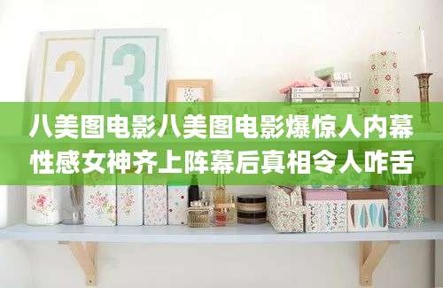 八美图电影八美图电影爆惊人内幕性感女神齐上阵幕后真相令人咋舌