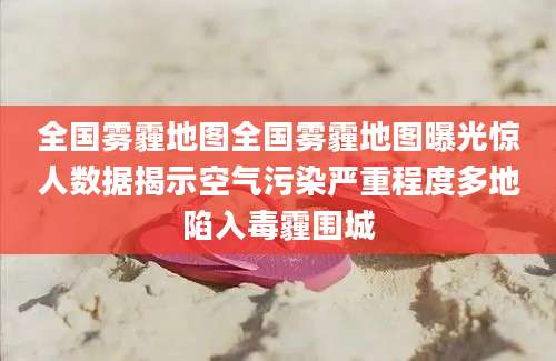 全国雾霾地图全国雾霾地图曝光惊人数据揭示空气污染严重程度多地陷入毒霾围城