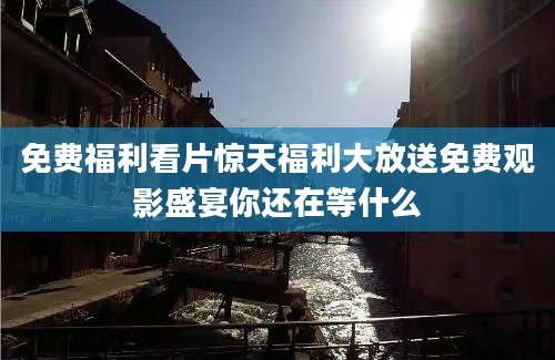 免费福利看片惊天福利大放送免费观影盛宴你还在等什么