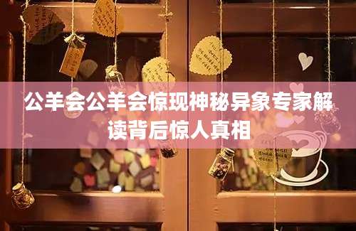 公羊会公羊会惊现神秘异象专家解读背后惊人真相