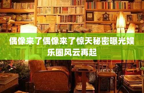 偶像来了偶像来了惊天秘密曝光娱乐圈风云再起