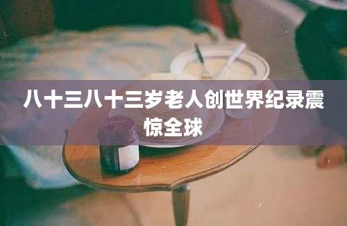 八十三八十三岁老人创世界纪录震惊全球