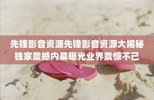 先锋影音资源先锋影音资源大揭秘独家震撼内幕曝光业界震惊不已
