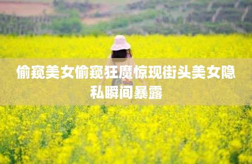 偷窥美女偷窥狂魔惊现街头美女隐私瞬间暴露