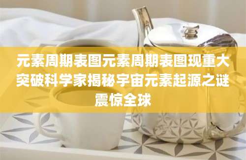元素周期表图元素周期表图现重大突破科学家揭秘宇宙元素起源之谜震惊全球