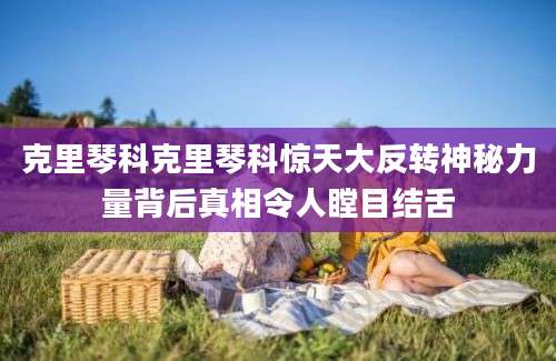 克里琴科克里琴科惊天大反转神秘力量背后真相令人瞠目结舌