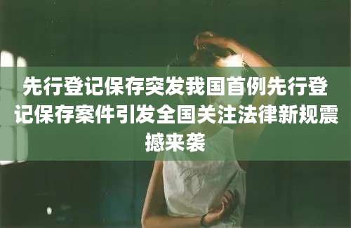 先行登记保存突发我国首例先行登记保存案件引发全国关注法律新规震撼来袭