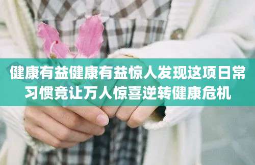 健康有益健康有益惊人发现这项日常习惯竟让万人惊喜逆转健康危机