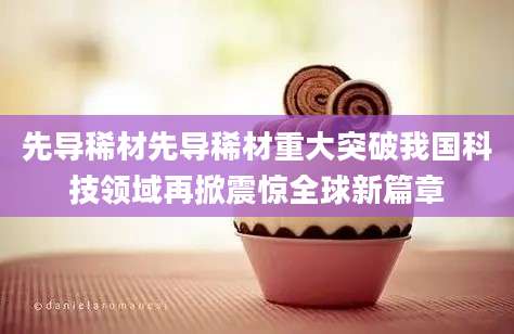 先导稀材先导稀材重大突破我国科技领域再掀震惊全球新篇章