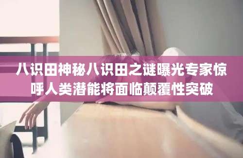 八识田神秘八识田之谜曝光专家惊呼人类潜能将面临颠覆性突破