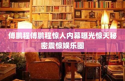 傅鹏程傅鹏程惊人内幕曝光惊天秘密震惊娱乐圈