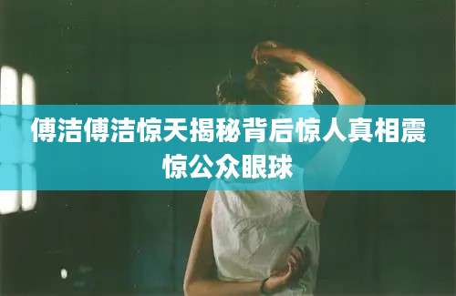 傅洁傅洁惊天揭秘背后惊人真相震惊公众眼球
