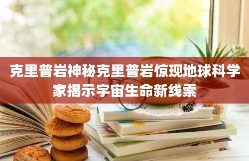 克里普岩神秘克里普岩惊现地球科学家揭示宇宙生命新线索