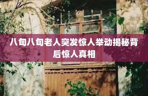 八旬八旬老人突发惊人举动揭秘背后惊人真相