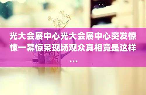 光大会展中心光大会展中心突发惊悚一幕惊呆现场观众真相竟是这样...