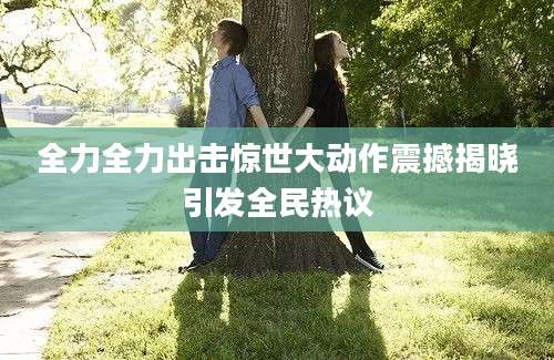 全力全力出击惊世大动作震撼揭晓引发全民热议