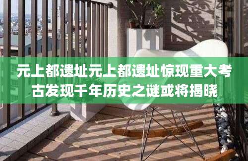 元上都遗址元上都遗址惊现重大考古发现千年历史之谜或将揭晓