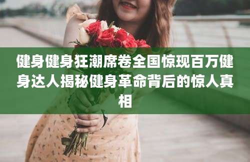 健身健身狂潮席卷全国惊现百万健身达人揭秘健身革命背后的惊人真相