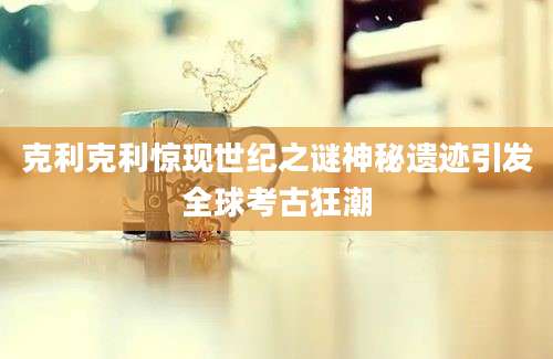 克利克利惊现世纪之谜神秘遗迹引发全球考古狂潮