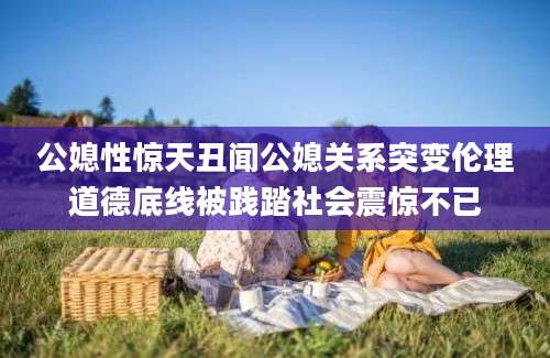 公媳性惊天丑闻公媳关系突变伦理道德底线被践踏社会震惊不已