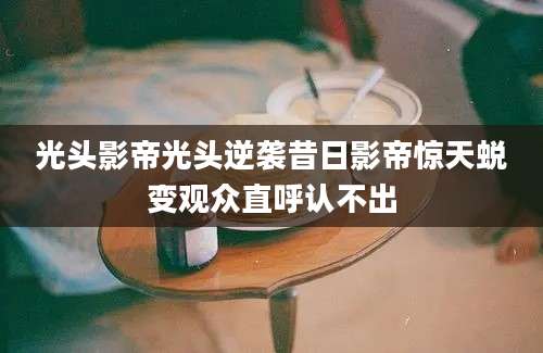 光头影帝光头逆袭昔日影帝惊天蜕变观众直呼认不出