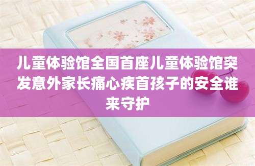 儿童体验馆全国首座儿童体验馆突发意外家长痛心疾首孩子的安全谁来守护