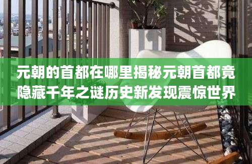 元朝的首都在哪里揭秘元朝首都竟隐藏千年之谜历史新发现震惊世界