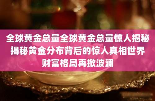全球黄金总量全球黄金总量惊人揭秘揭秘黄金分布背后的惊人真相世界财富格局再掀波澜