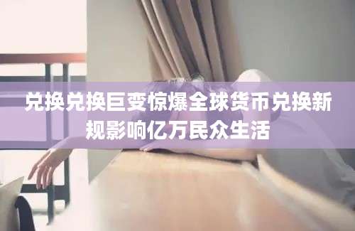 兑换兑换巨变惊爆全球货币兑换新规影响亿万民众生活