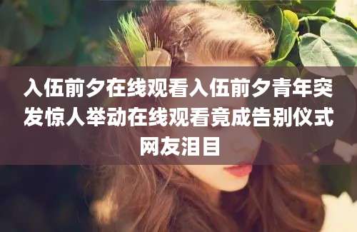 入伍前夕在线观看入伍前夕青年突发惊人举动在线观看竟成告别仪式网友泪目