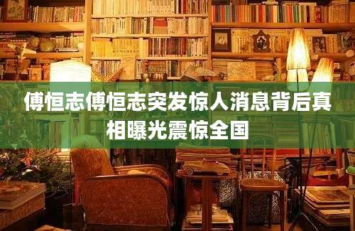 傅恒志傅恒志突发惊人消息背后真相曝光震惊全国