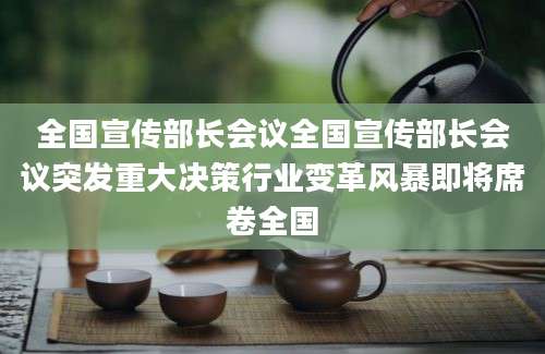 全国宣传部长会议全国宣传部长会议突发重大决策行业变革风暴即将席卷全国