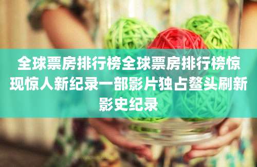 全球票房排行榜全球票房排行榜惊现惊人新纪录一部影片独占鳌头刷新影史纪录